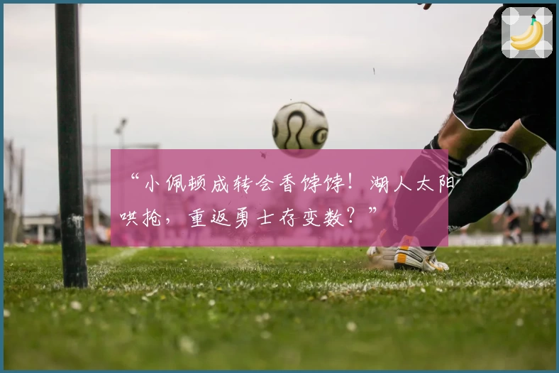 “小佩顿成转会香饽饽!湖人太阳哄抢,重返勇士存变数?”