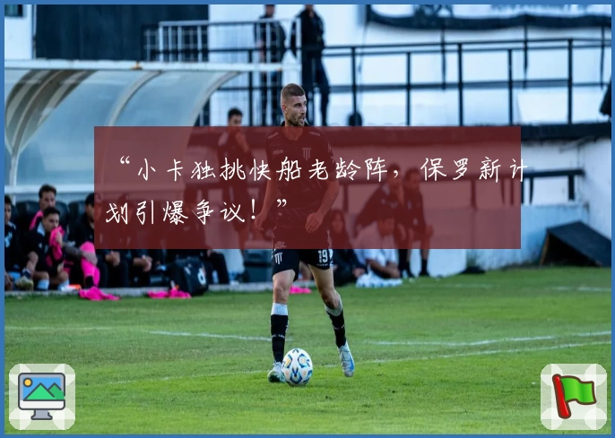 “小卡独挑快船老龄阵,保罗新计划引爆争议!”