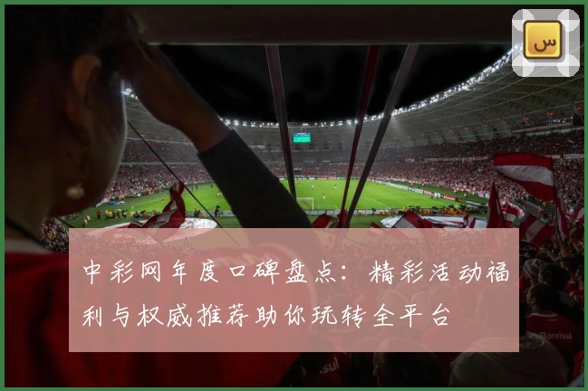 中彩网年度口碑盘点:精彩活动福利与权威推荐助你玩转全平台