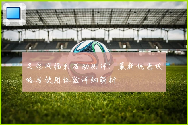 足彩网福利活动测评：最新优惠攻略与使用体验详细解析