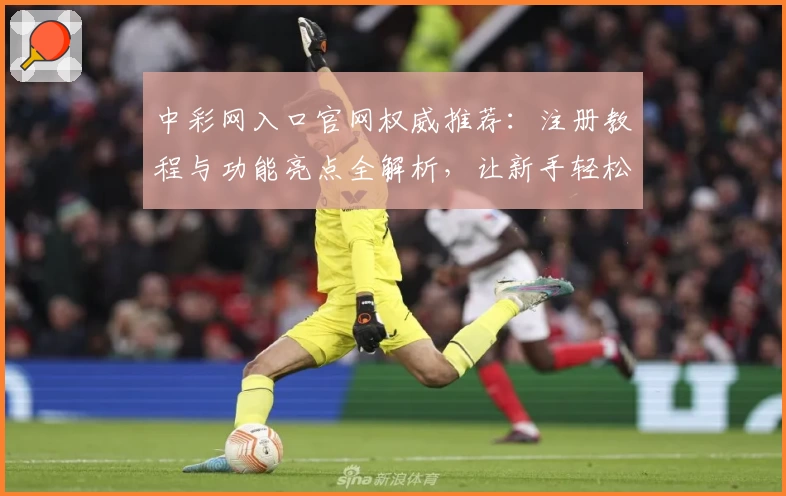 中彩网入口官网权威推荐：注册教程与功能亮点全解析，让新手轻松上手