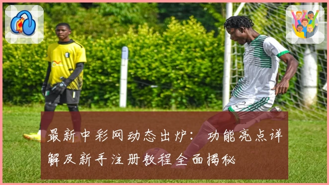 最新中彩网动态出炉：功能亮点详解及新手注册教程全面揭秘