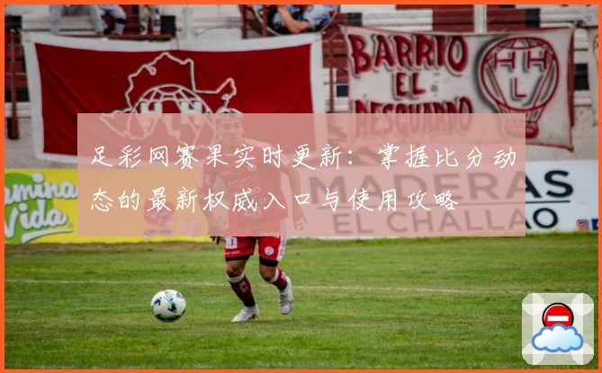 足彩网赛果实时更新：掌握比分动态的最新权威入口与使用攻略