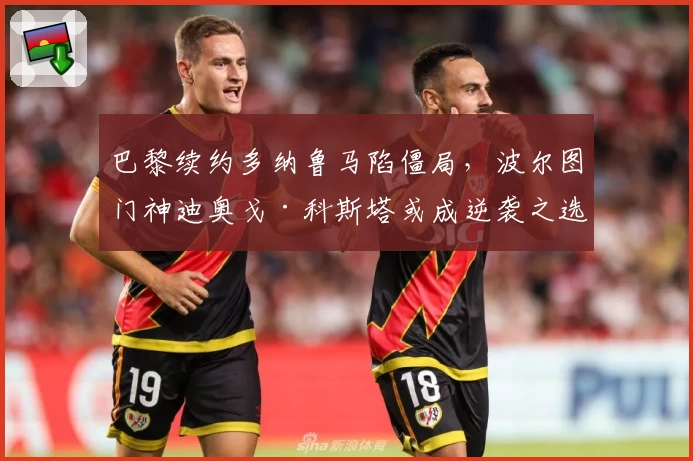 巴黎续约多纳鲁马陷僵局，波尔图门神迪奥戈·科斯塔或成逆袭之选