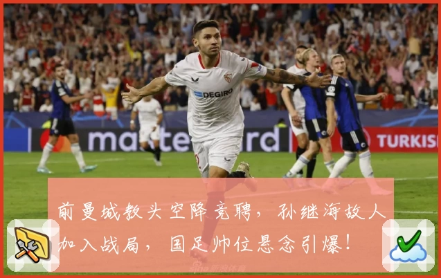 前曼城教头空降竞聘，孙继海故人加入战局，国足帅位悬念引爆！