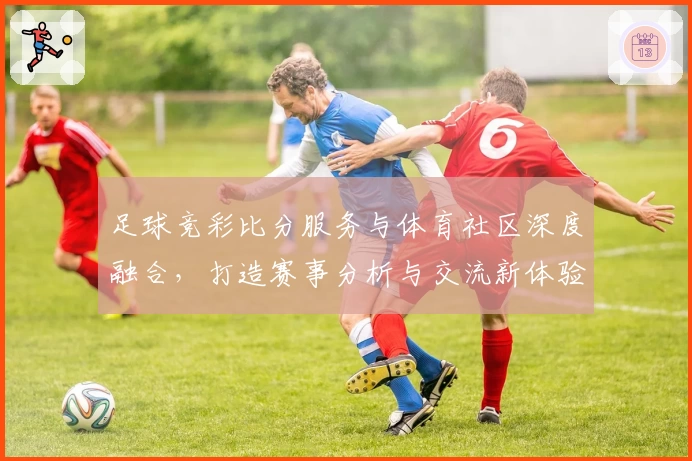 足球竞彩比分服务与体育社区深度融合，打造赛事分析与交流新体验