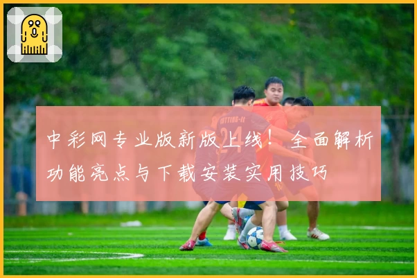 中彩网专业版新版上线！全面解析功能亮点与下载安装实用技巧