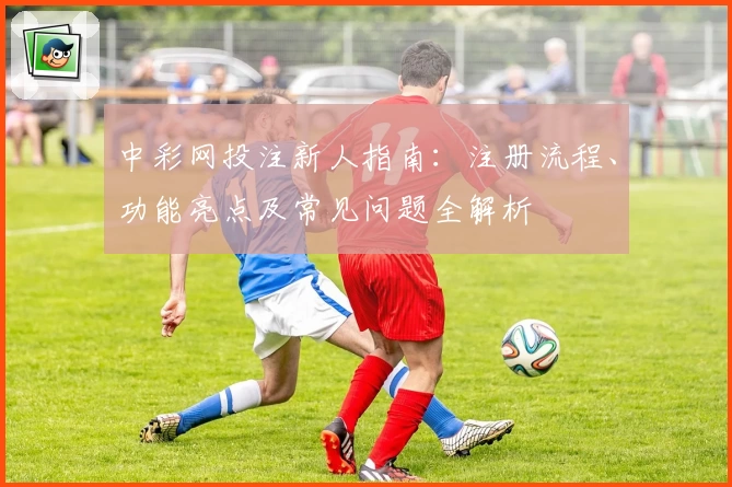 中彩网投注新人指南：注册流程、功能亮点及常见问题全解析