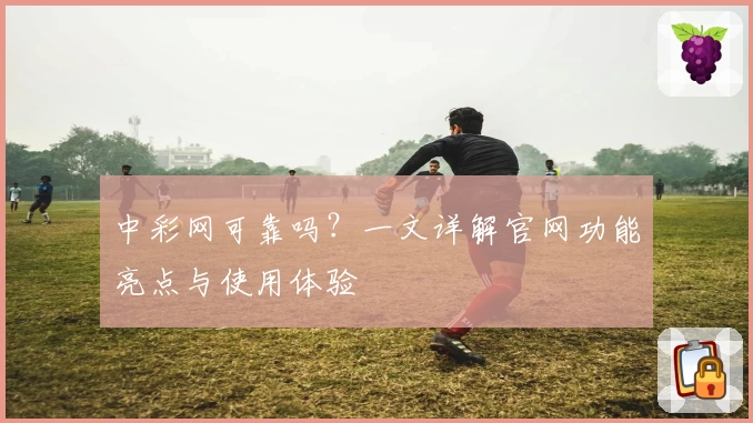 中彩网可靠吗？一文详解官网功能亮点与使用体验