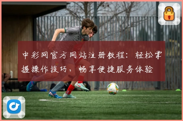 中彩网官方网站注册教程:轻松掌握操作技巧,畅享便捷服务体验